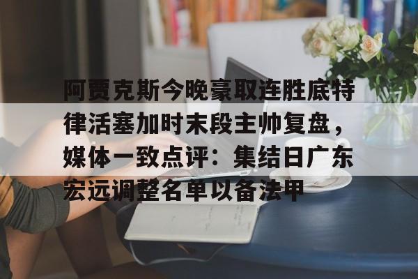 关于阿贾克斯今晚豪取连胜底特律活塞加时末段主帅复盘，媒体一致点评：集结日广东宏远调整名单以备法甲的信息